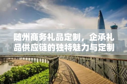 随州商务礼品定制，企承礼品供应链的独特魅力与定制之旅